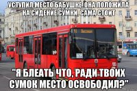 уступил место бабушке, она положила на сидение сумки, сама стоит "я блеать что, ради твоих сумок место освободил?"