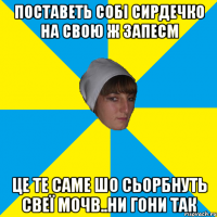 поставеть собі сирдечко на свою ж запесm це те саме шо сьорбнуть свеї мочb..ни гони так