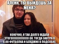 аленк, ты выйдешь за меня? конечно, я так долго ждала этого))))))))))))))))) ок. тогда завтра в 8.00 футболка и бейджик в подсобке.