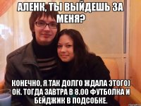 аленк, ты выйдешь за меня? конечно, я так долго ждала этого) ок. тогда завтра в 8.00 футболка и бейджик в подсобке.