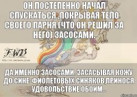 Он постепенно начал спускаться ,покрывая тело своего парня (что он решил за него) засосами. Да,именно засосами. Засасывая кожу до сине-фиолетовых синяков,принося удовольствие обоим..