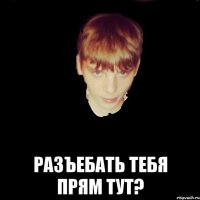  разъебать тебя прям тут?