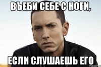 въеби себе с ноги, если слушаешь его