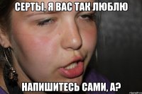 серты, я вас так люблю напишитесь сами, а?