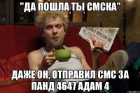 "да пошла ты смска" даже он, отправил смс за панд 4647 адам 4