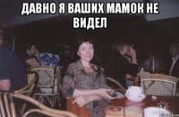 давно я ваших мамок не видел 