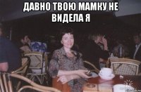 давно твою мамку не видела я 