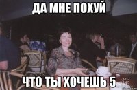 да мне похуй что ты хочешь 5