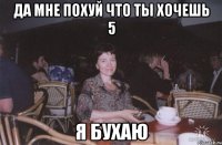 да мне похуй что ты хочешь 5 я бухаю