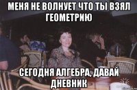 меня не волнует что ты взял геометрию сегодня алгебра, давай дневник