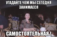 угадайте чем мы сегодня занимаеся самостоятельная !