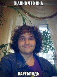 жалко что она кареблядь
