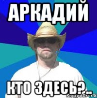 аркадий кто здесь?..