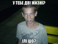 у тебе дві жизні? ілі шо?