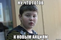 ну, что готов к новым акциям