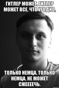 гитлер может, гитлер может все, что угодно, только немца, только немца, не может сжеееечь.