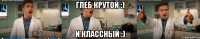 глеб крутой :) и классный :)
