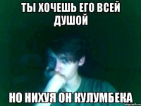 ты хочешь его всей душой но нихуя он кулумбека