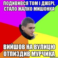 подивився том і джері, стало жалко мишонка вийшов на вулицю отпиздив мурчика