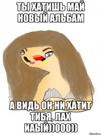 ты хатишь май новый альбам а видь он ни хатит тибя, лах иаый))000))