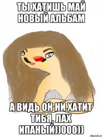 ты хатишь май новый альбам а видь он ни хатит тибя, лах ипаный))000))