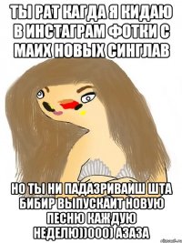 ты рат кагда я кидаю в инстаграм фотки с маих новых синглав но ты ни падазриваиш шта бибир выпускаит новую песню каждую неделю))000) азаза