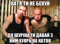 катя ти не бекуй до шуріка ти давай з ним хуярь на каток