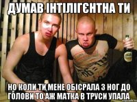 думав інтілігєнтна ти но коли ти мене обісрала з ног до голови то аж матка в труси упала
