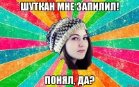 шуткан мне запилил! понял, да?