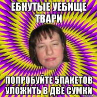 ебнутые уебище твари попробуйте 5пакетов уложить в две сумки