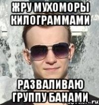 жру мухоморы килограммами разваливаю группу банами