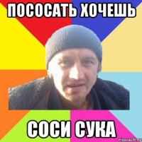пососать хочешь соси сука