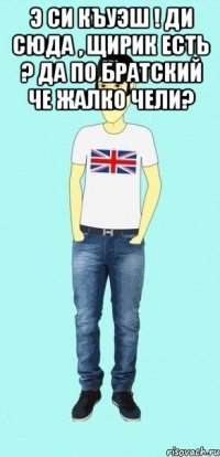 э си къуэш ! ди сюда , щирик есть ? да по братский че жалко чели? 