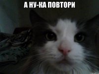 а ну-ка повтори 