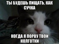 ты будешь пищать, как сучка когда я порву твои колготки