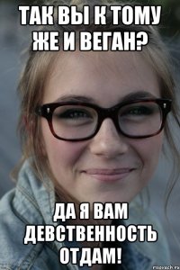 так вы к тому же и веган? да я вам девственность отдам!
