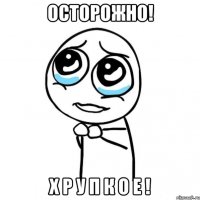 осторожно! х р у п к о е !