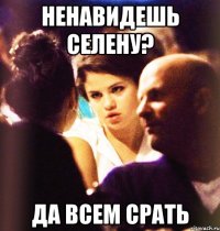 ненавидешь селену? да всем срать