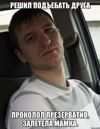 решил подъебать друга проколол презерватив, залетела мамка.