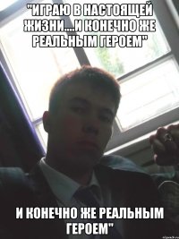 "играю в настоящей жизни....и конечно же реальным героем" и конечно же реальным героем"