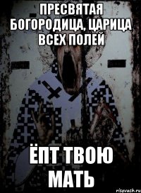 пресвятая богородица, царица всех полей ёпт твою мать