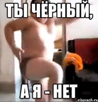ты чёрный, а я - нет