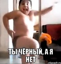  ты чёрный, а я нет