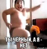  ты чёрный, а я - нет