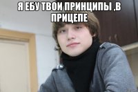 я ебу твои принципы ,в прицепе 