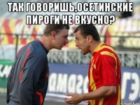так говоришь,осетинские пироги не вкусно? 