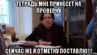 тетрадь мне принесет на проверку сейчас же я отметку поставлю!!!