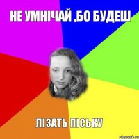 не умнічай ,бо будеш лізать піську