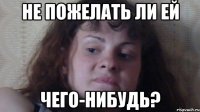 не пожелать ли ей чего-нибудь?