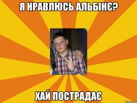я нравлюсь альбінє? хай пострадає